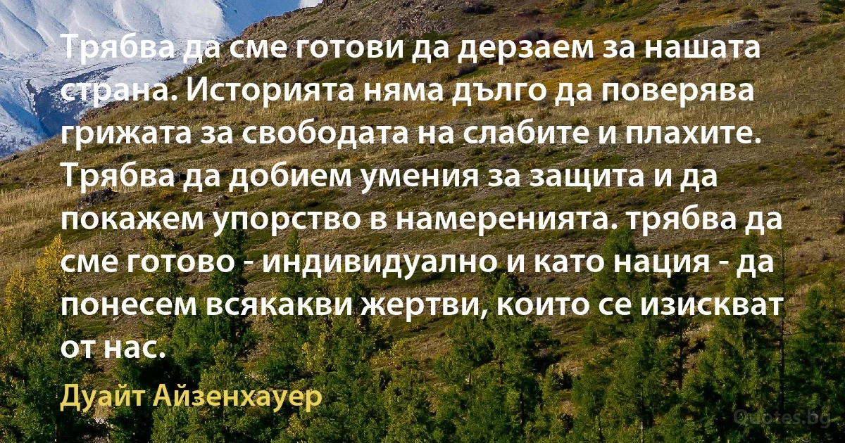 Трябва да сме готови да дерзаем за нашата страна. Историята няма дълго да поверява грижата за свободата на слабите и плахите. Трябва да добием умения за защита и да покажем упорство в намеренията. трябва да сме готово - индивидуално и като нация - да понесем всякакви жертви, които се изискват от нас. (Дуайт Айзенхауер)