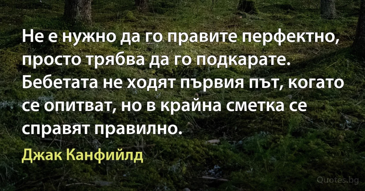 Не е нужно да го правите перфектно, просто трябва да го подкарате. Бебетата не ходят първия път, когато се опитват, но в крайна сметка се справят правилно. (Джак Канфийлд)