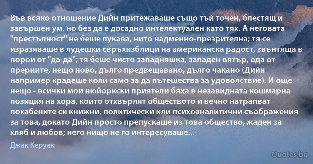 Във всяко отношение Дийн притежаваше също тъй точен, блестящ и завършен ум, но без да е досадно интелектуален като тях. А неговата "престъпност" не беше лукава, нито надменно-презрителна; тя се изразяваше в лудешки свръхизблици на американска радост, звънтяща в порои от "да-да"; тя беше чисто западняшка, западен вятър, ода от прериите, нещо ново, дълго предвещавано, дълго чакано (Дийн например крадеше коли само за да пътешества за удоволствие). И още нещо - всички мои нюйоркски приятели бяха в незавидната кошмарна позиция на хора, които отхвърлят обществото и вечно натрапват похабените си книжни, политически или психоаналитични съображения за това, докато Дийн просто препускаше из това общество, жаден за хляб и любов; него нищо не го интересуваше... (Джак Керуак)