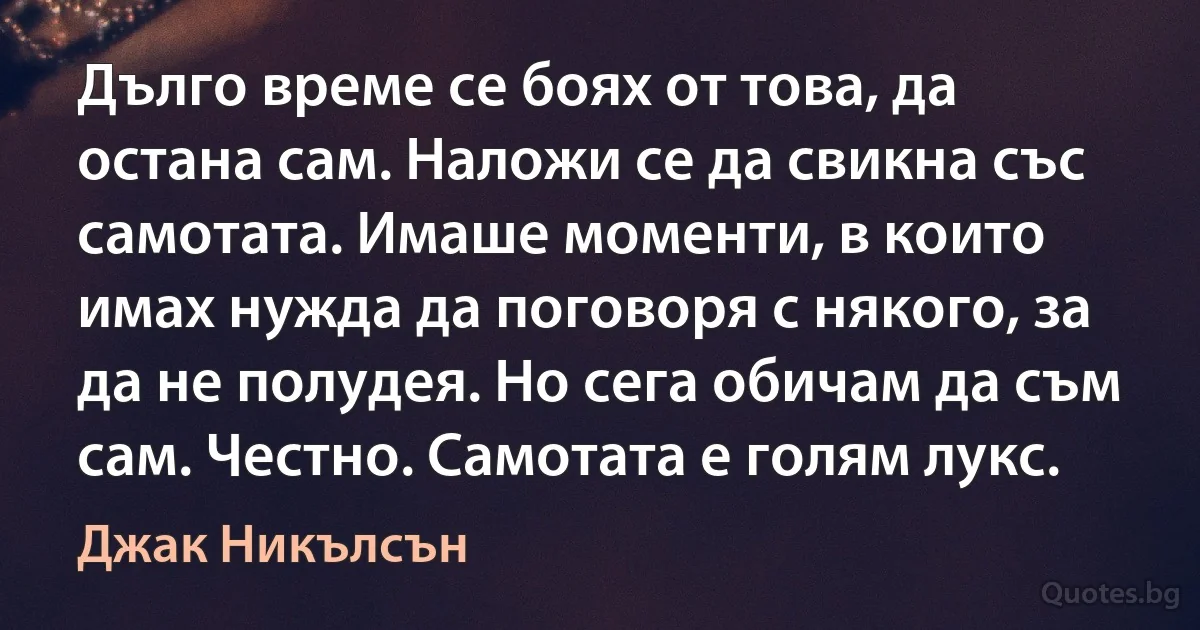 Дълго време се боях от това, да остана сам. Наложи се да свикна със самотата. Имаше моменти, в които имах нужда да пoговоря с някого, за да не полудея. Но сега обичам да съм сам. Честно. Самотата е голям лукс. (Джак Никълсън)