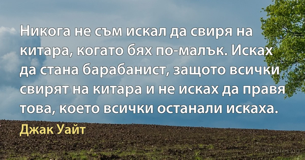 Никога не съм искал да свиря на китара, когато бях по-малък. Исках да стана барабанист, защото всички свирят на китара и не исках да правя това, което всички останали искаха. (Джак Уайт)