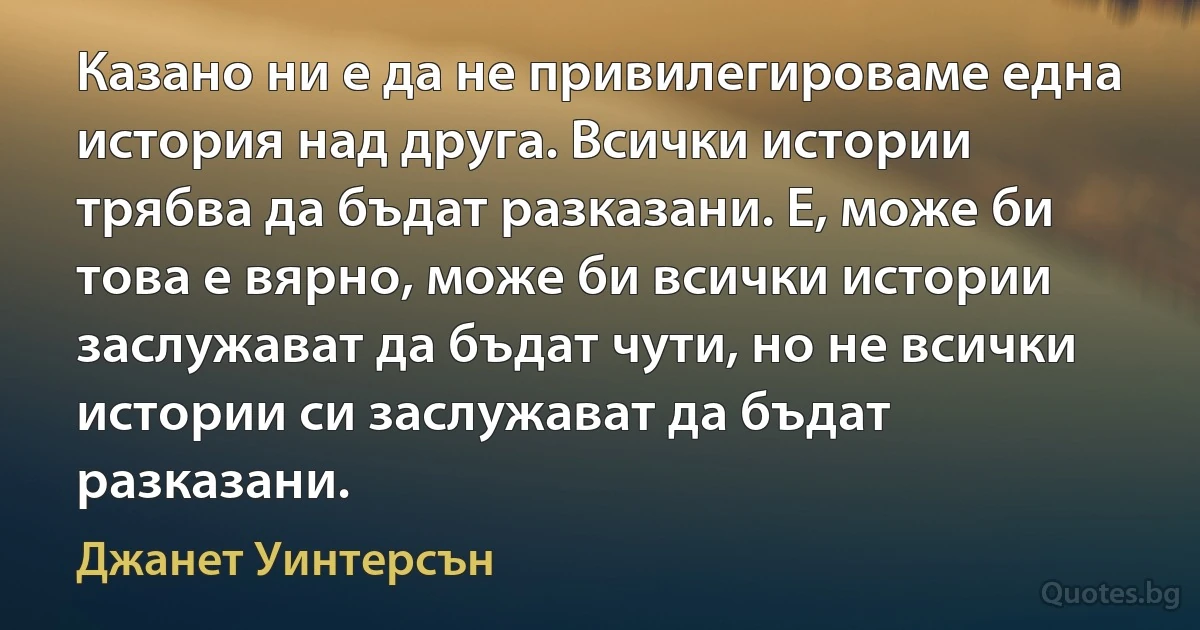 Казано ни е да не привилегироваме една история над друга. Всички истории трябва да бъдат разказани. Е, може би това е вярно, може би всички истории заслужават да бъдат чути, но не всички истории си заслужават да бъдат разказани. (Джанет Уинтерсън)