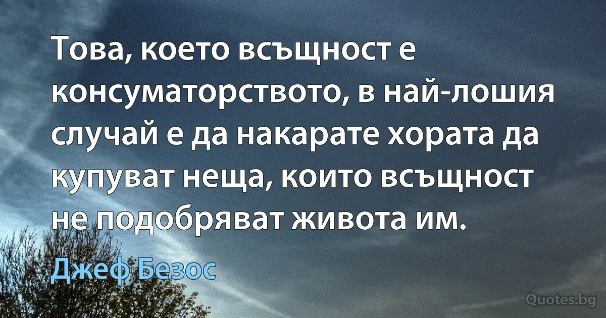 Това, което всъщност е консуматорството, в най-лошия случай е да накарате хората да купуват неща, които всъщност не подобряват живота им. (Джеф Безос)