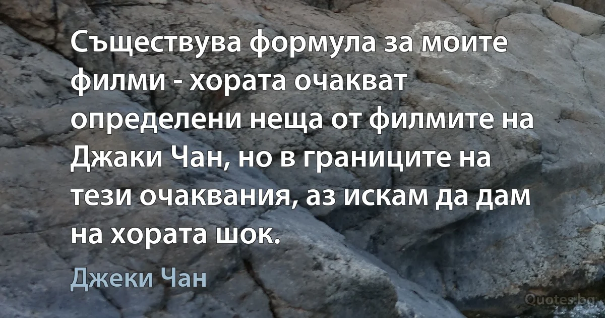 Съществува формула за моите филми - хората очакват определени неща от филмите на Джаки Чан, но в границите на тези очаквания, аз искам да дам на хората шок. (Джеки Чан)