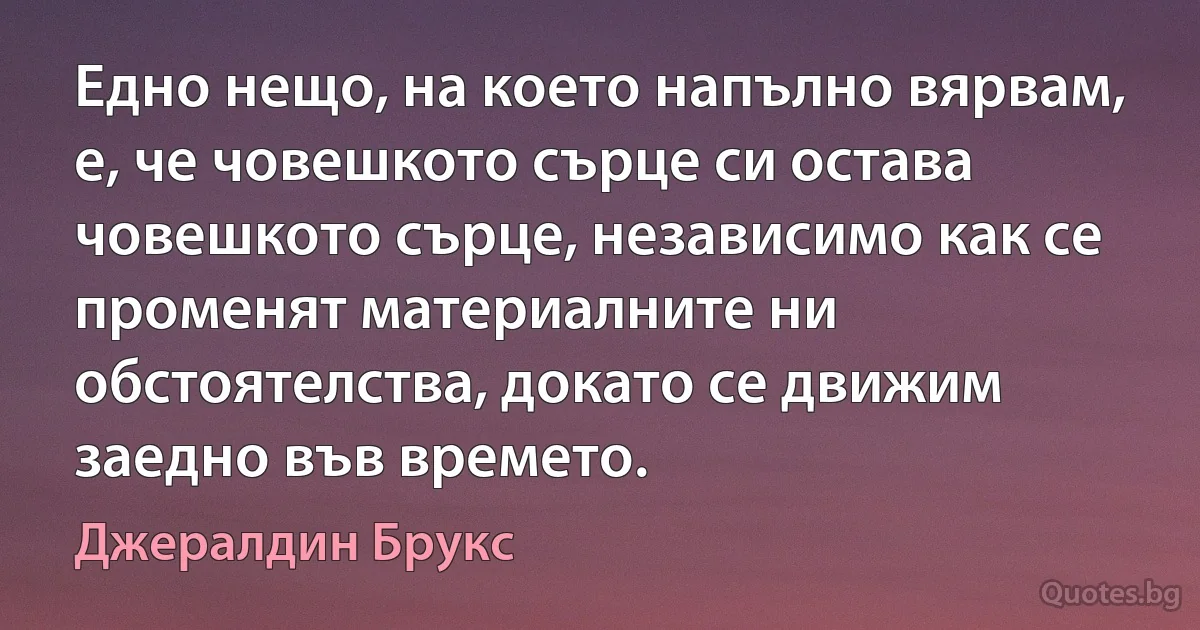 Едно нещо, на което напълно вярвам, е, че човешкото сърце си остава човешкото сърце, независимо как се променят материалните ни обстоятелства, докато се движим заедно във времето. (Джералдин Брукс)