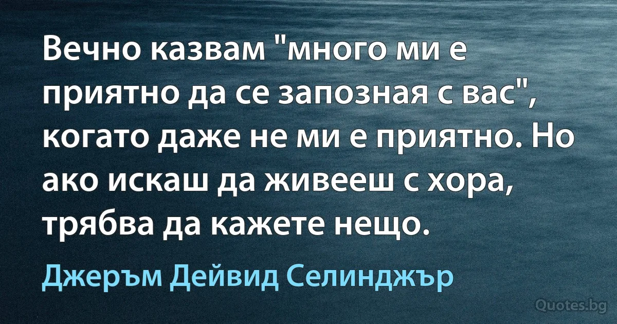 Вечно казвам "много ми е приятно да се запозная с вас", когато даже не ми е приятно. Но ако искаш да живееш с хора, трябва да кажете нещо. (Джеръм Дейвид Селинджър)