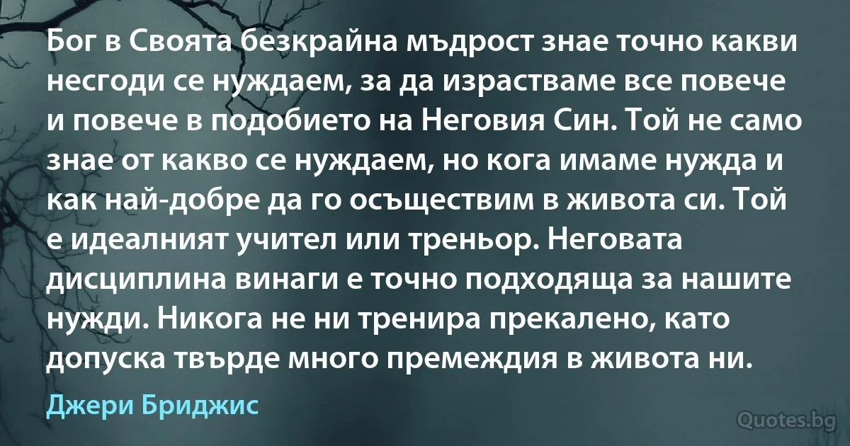 Бог в Своята безкрайна мъдрост знае точно какви несгоди се нуждаем, за да израстваме все повече и повече в подобието на Неговия Син. Той не само знае от какво се нуждаем, но кога имаме нужда и как най-добре да го осъществим в живота си. Той е идеалният учител или треньор. Неговата дисциплина винаги е точно подходяща за нашите нужди. Никога не ни тренира прекалено, като допуска твърде много премеждия в живота ни. (Джери Бриджис)