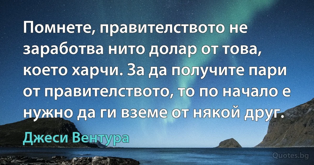 Помнете, правителството не заработва нито долар от това, което харчи. За да получите пари от правителството, то по начало е нужно да ги вземе от някой друг. (Джеси Вентура)