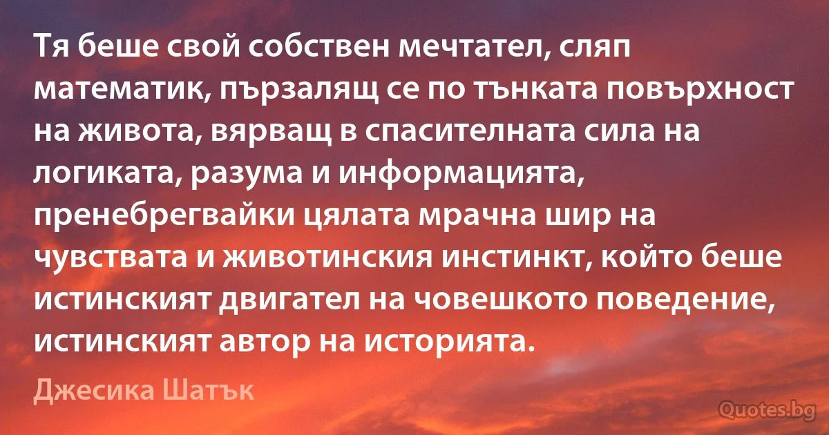 Тя беше свой собствен мечтател, сляп математик, пързалящ се по тънката повърхност на живота, вярващ в спасителната сила на логиката, разума и информацията, пренебрегвайки цялата мрачна шир на чувствата и животинския инстинкт, който беше истинският двигател на човешкото поведение, истинският автор на историята. (Джесика Шатък)