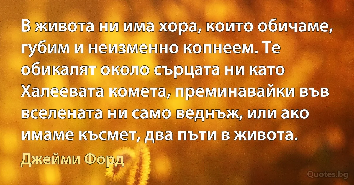 В живота ни има хора, които обичаме, губим и неизменно копнеем. Те обикалят около сърцата ни като Халеевата комета, преминавайки във вселената ни само веднъж, или ако имаме късмет, два пъти в живота. (Джейми Форд)