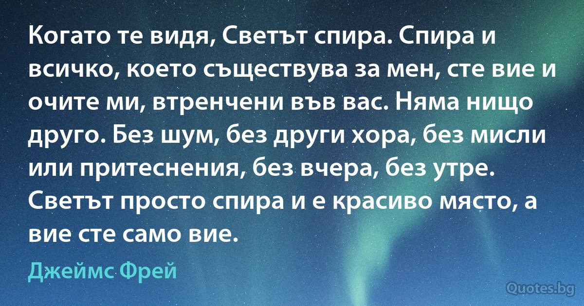 Когато те видя, Светът спира. Спира и всичко, което съществува за мен, сте вие и очите ми, втренчени във вас. Няма нищо друго. Без шум, без други хора, без мисли или притеснения, без вчера, без утре. Светът просто спира и е красиво място, а вие сте само вие. (Джеймс Фрей)