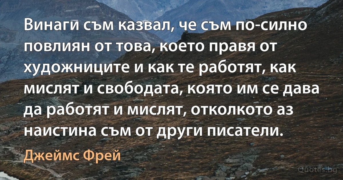 Винаги съм казвал, че съм по-силно повлиян от това, което правя от художниците и как те работят, как мислят и свободата, която им се дава да работят и мислят, отколкото аз наистина съм от други писатели. (Джеймс Фрей)