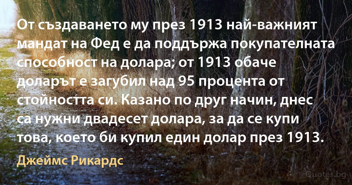 От създаването му през 1913 най-важният мандат на Фед е да поддържа покупателната способност на долара; от 1913 обаче доларът е загубил над 95 процента от стойността си. Казано по друг начин, днес са нужни двадесет долара, за да се купи това, което би купил един долар през 1913. (Джеймс Рикардс)