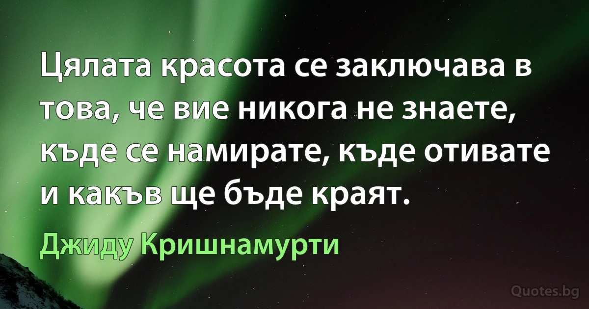 Цялата красота се заключава в това, че вие никога не знаете, къде се намирате, къде отивате и какъв ще бъде краят. (Джиду Кришнамурти)