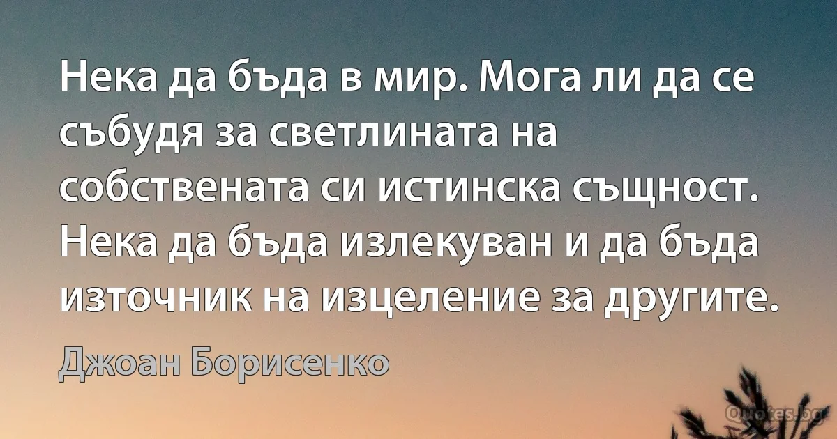 Нека да бъда в мир. Мога ли да се събудя за светлината на собствената си истинска същност. Нека да бъда излекуван и да бъда източник на изцеление за другите. (Джоан Борисенко)