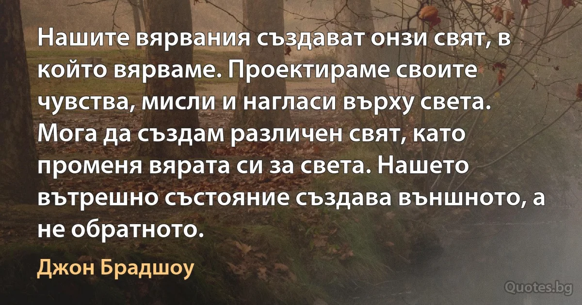 Нашите вярвания създават онзи свят, в който вярваме. Проектираме своите чувства, мисли и нагласи върху света. Мога да създам различен свят, като променя вярата си за света. Нашето вътрешно състояние създава външното, а не обратното. (Джон Брадшоу)