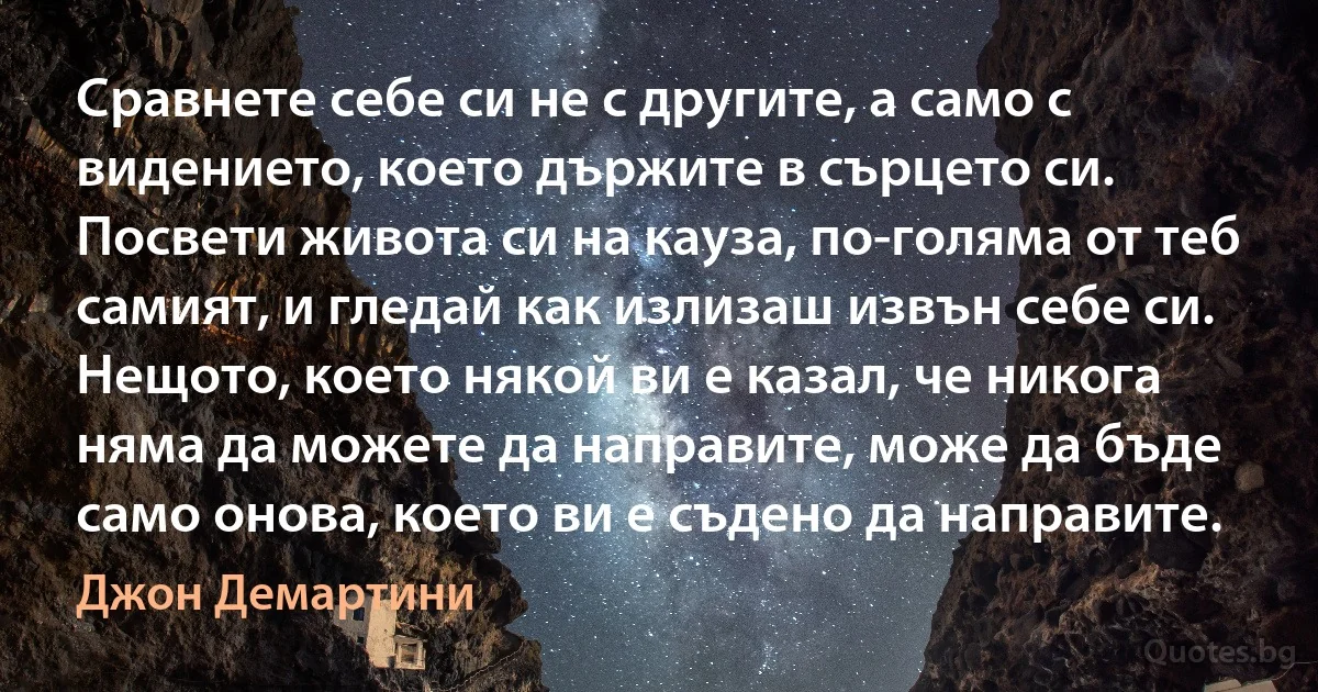 Сравнете себе си не с другите, а само с видението, което държите в сърцето си. Посвети живота си на кауза, по-голяма от теб самият, и гледай как излизаш извън себе си. Нещото, което някой ви е казал, че никога няма да можете да направите, може да бъде само онова, което ви е съдено да направите. (Джон Демартини)