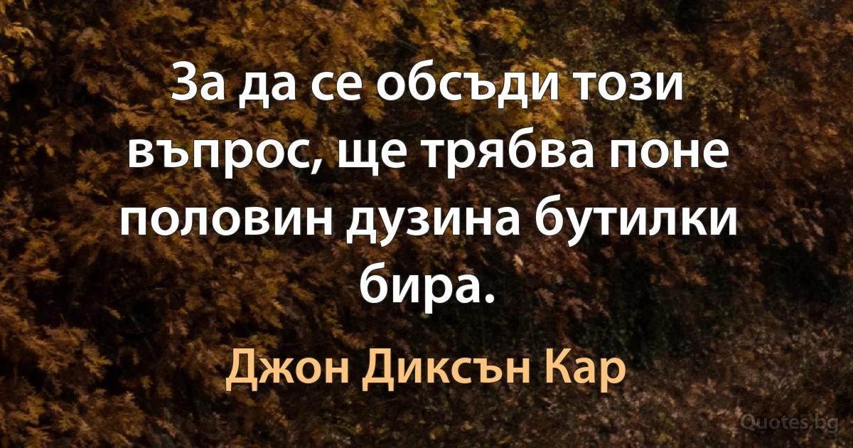 За да се обсъди този въпрос, ще трябва поне половин дузина бутилки бира. (Джон Диксън Кар)