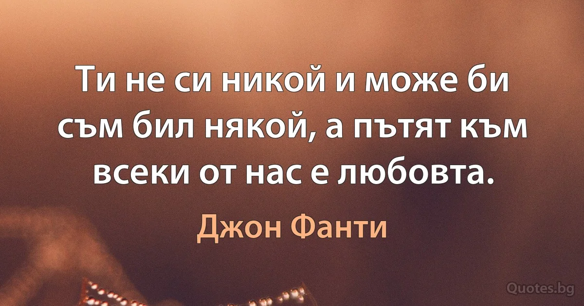 Ти не си никой и може би съм бил някой, а пътят към всеки от нас е любовта. (Джон Фанти)