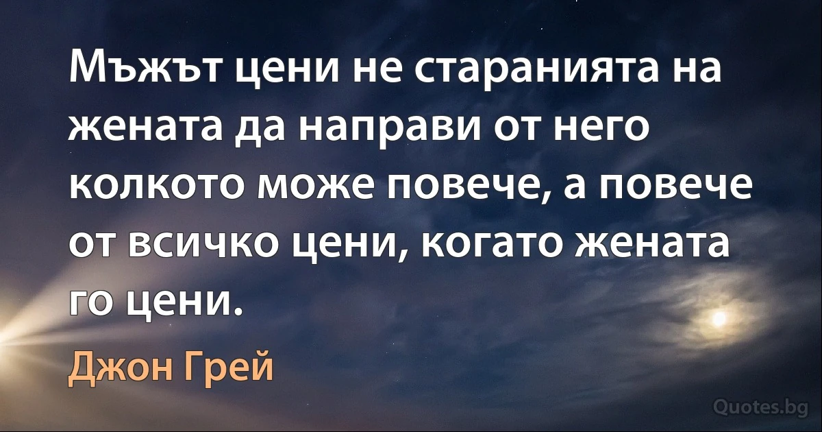 Мъжът цени не старанията на жената да направи от него колкото може повече, а повече от всичко цени, когато жената го цени. (Джон Грей)