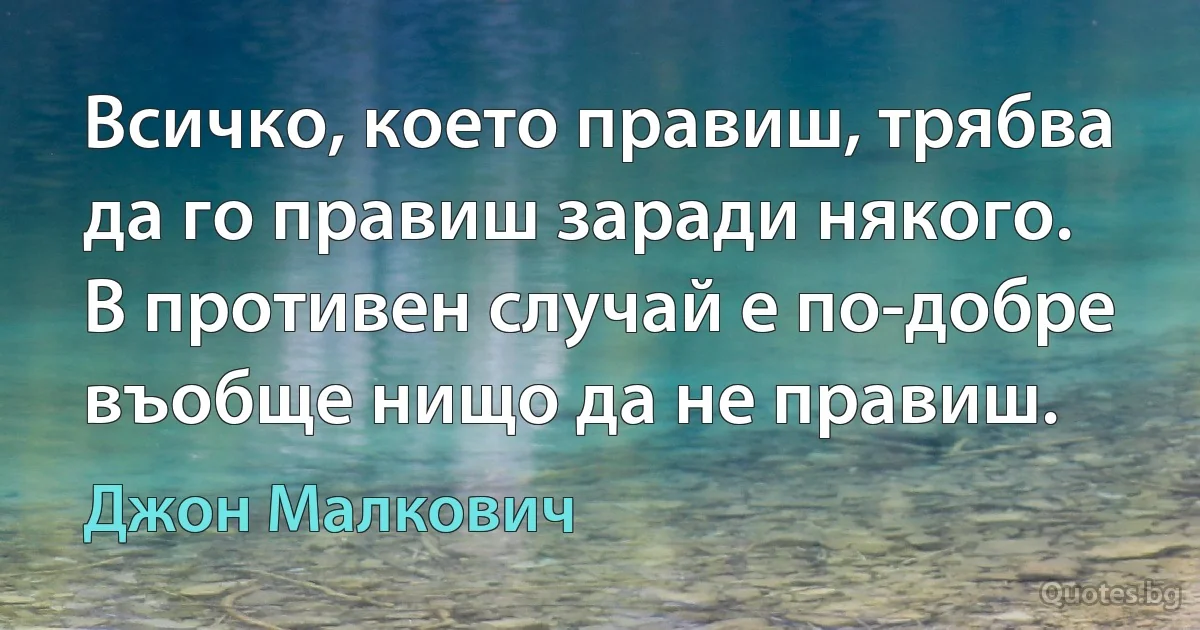 Всичко, което правиш, трябва да го правиш заради някого. В противен случай е по-добре въобще нищо да не правиш. (Джон Малкович)