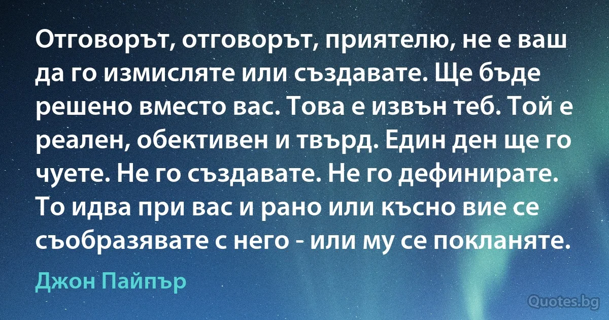 Отговорът, отговорът, приятелю, не е ваш да го измисляте или създавате. Ще бъде решено вместо вас. Това е извън теб. Той е реален, обективен и твърд. Един ден ще го чуете. Не го създавате. Не го дефинирате. То идва при вас и рано или късно вие се съобразявате с него - или му се покланяте. (Джон Пайпър)