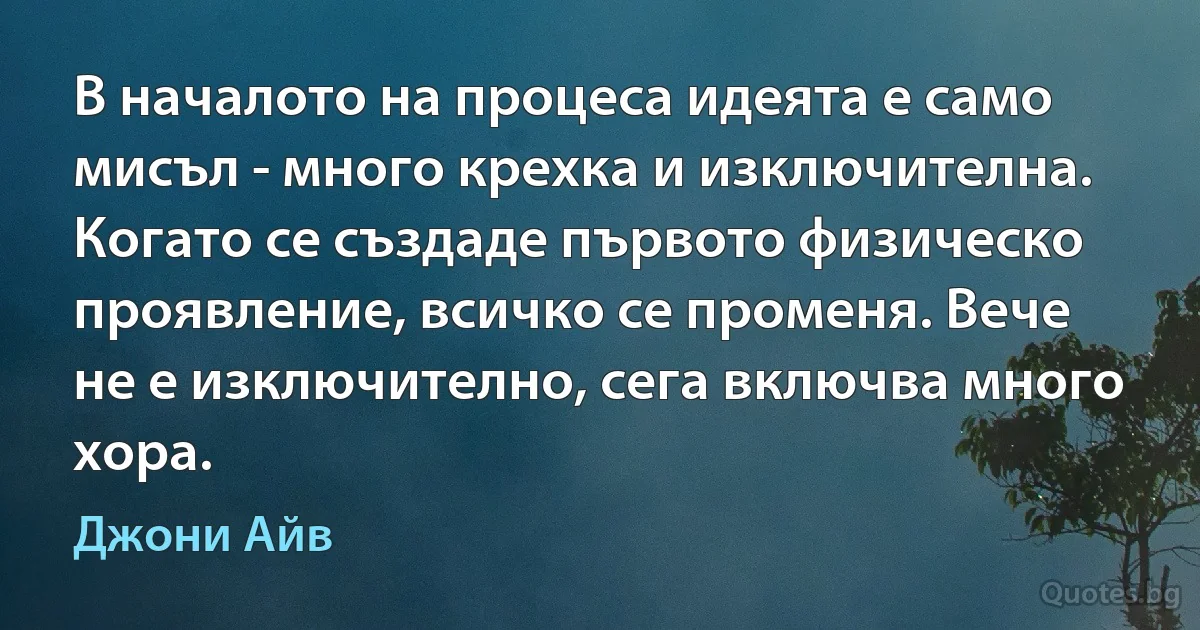 В началото на процеса идеята е само мисъл - много крехка и изключителна. Когато се създаде първото физическо проявление, всичко се променя. Вече не е изключително, сега включва много хора. (Джони Айв)