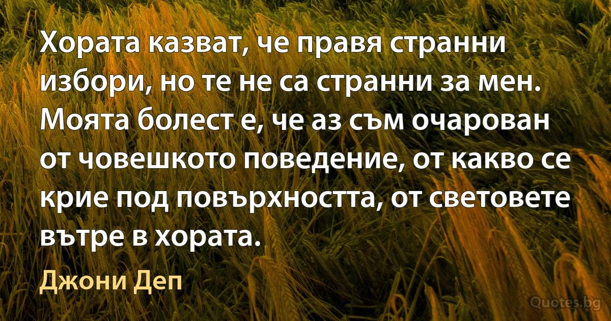 Хората казват, че правя странни избори, но те не са странни за мен. Моята болест е, че аз съм очарован от човешкото поведение, от какво се крие под повърхността, от световете вътре в хората. (Джони Деп)