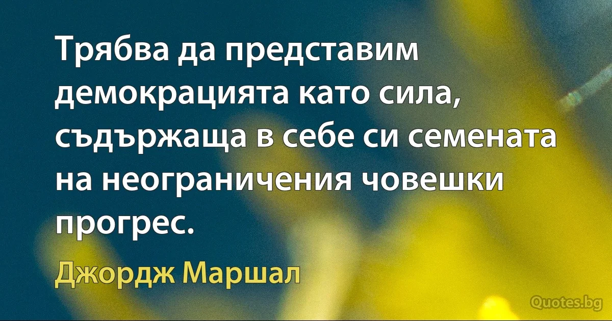 Трябва да представим демокрацията като сила, съдържаща в себе си семената на неограничения човешки прогрес. (Джордж Маршал)