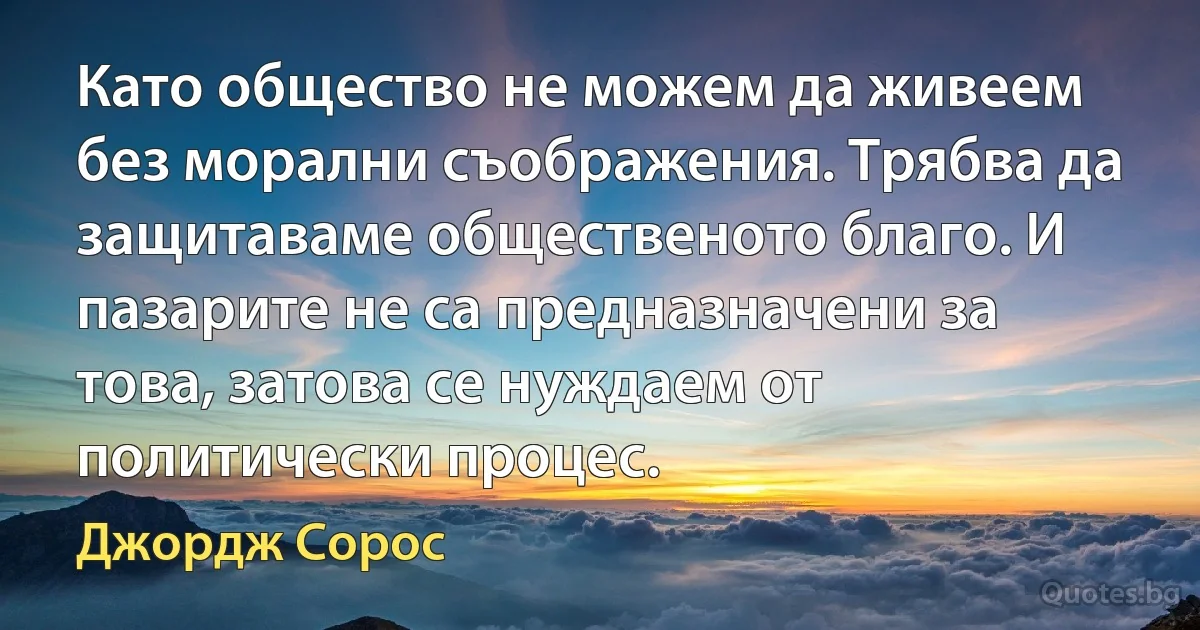 Като общество не можем да живеем без морални съображения. Трябва да защитаваме общественото благо. И пазарите не са предназначени за това, затова се нуждаем от политически процес. (Джордж Сорос)