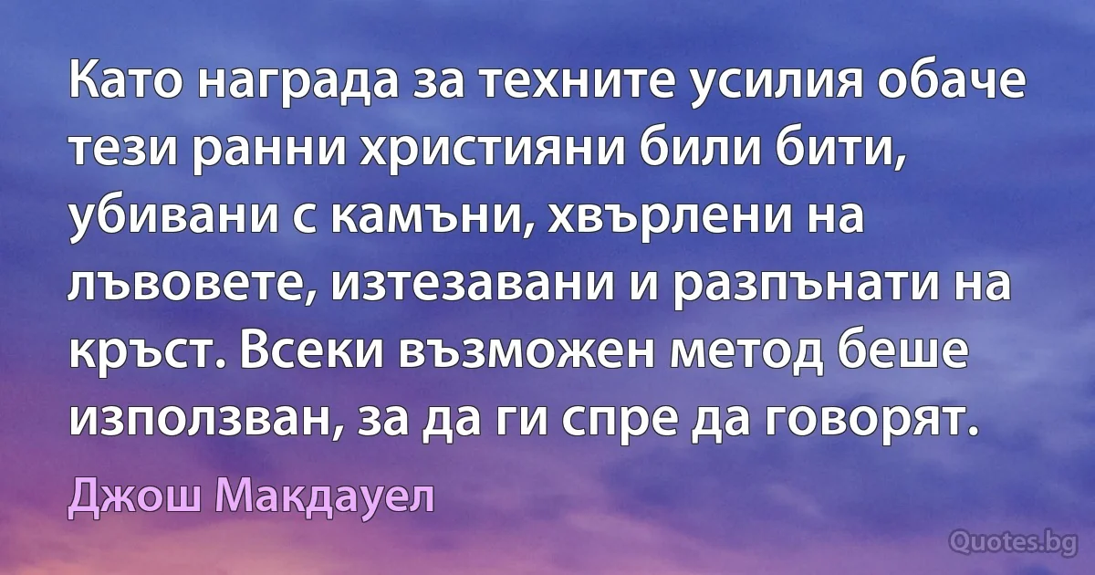 Като награда за техните усилия обаче тези ранни християни били бити, убивани с камъни, хвърлени на лъвовете, изтезавани и разпънати на кръст. Всеки възможен метод беше използван, за да ги спре да говорят. (Джош Макдауел)