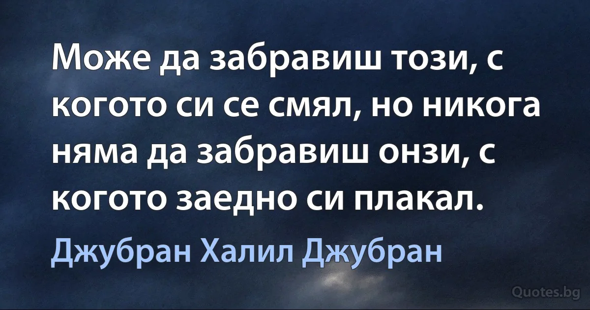 Може да забравиш този, с когото си се смял, но никога няма да забравиш онзи, с когото заедно си плакал. (Джубран Халил Джубран)