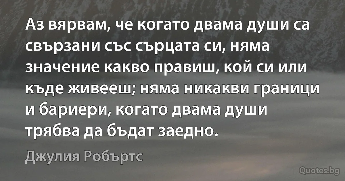 Аз вярвам, че когато двама души са свързани със сърцата си, няма значение какво правиш, кой си или къде живееш; няма никакви граници и бариери, когато двама души трябва да бъдат заедно. (Джулия Робъртс)