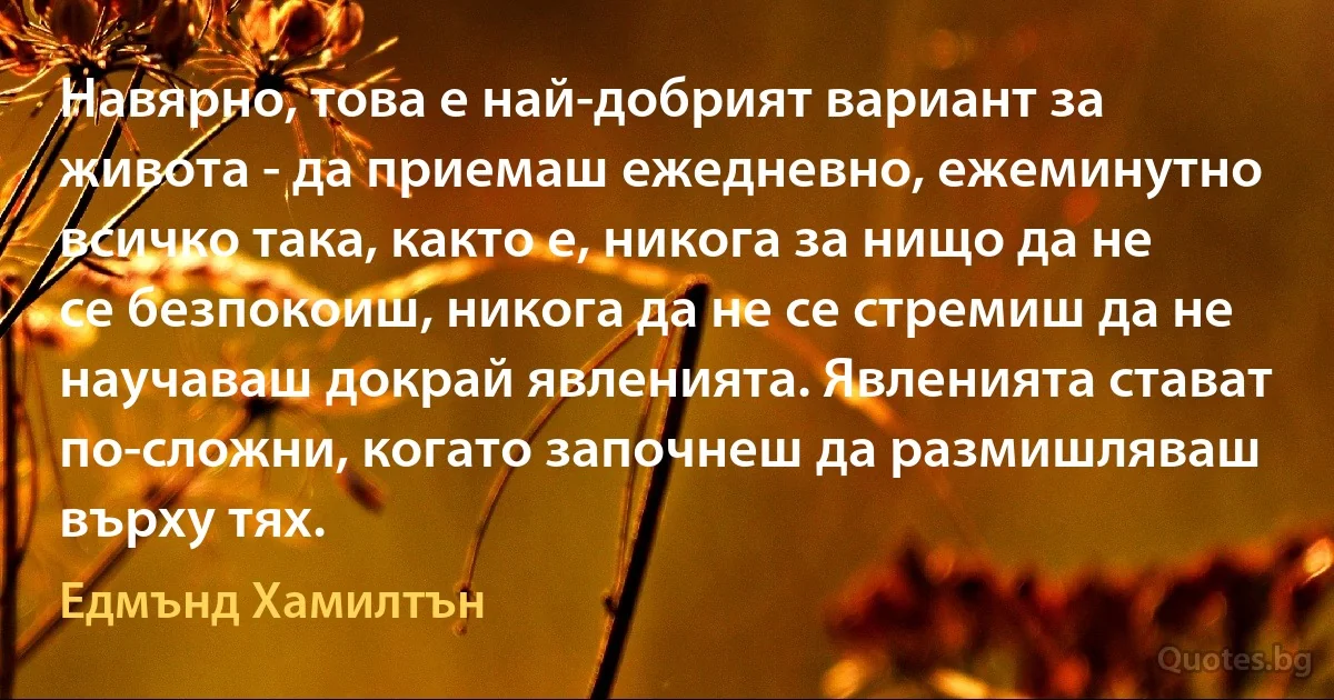 Навярно, това е най-добрият вариант за живота - да приемаш ежедневно, ежеминутно всичко така, както е, никога за нищо да не се безпокоиш, никога да не се стремиш да не научаваш докрай явленията. Явленията стават по-сложни, когато започнеш да размишляваш върху тях. (Едмънд Хамилтън)