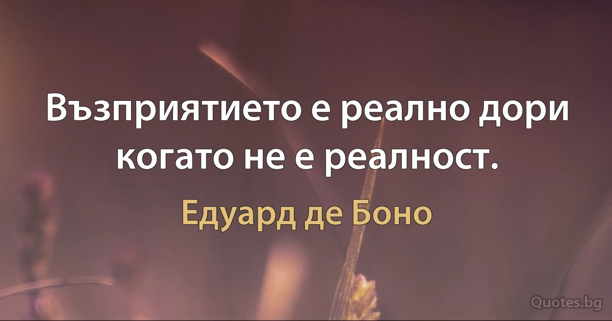 Възприятието е реално дори когато не е реалност. (Едуард де Боно)