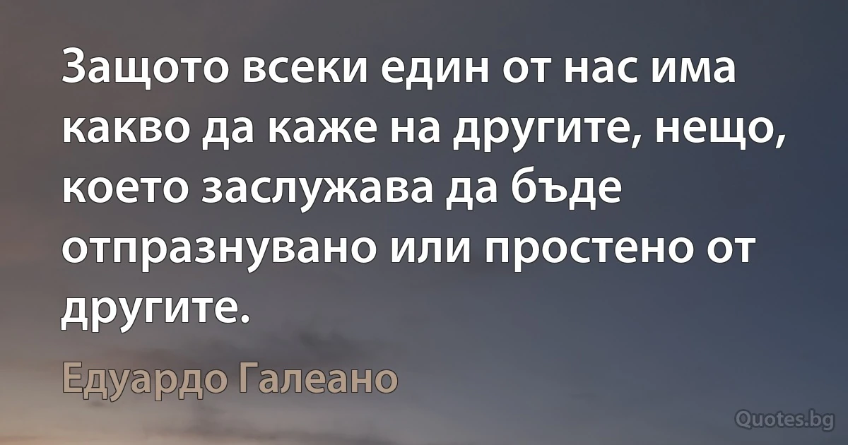 Защото всеки един от нас има какво да каже на другите, нещо, което заслужава да бъде отпразнувано или простено от другите. (Едуардо Галеано)