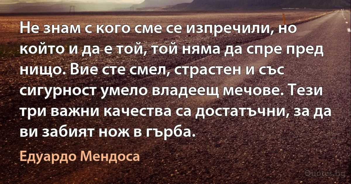 Не знам с кого сме се изпречили, но който и да е той, той няма да спре пред нищо. Вие сте смел, страстен и със сигурност умело владеещ мечове. Тези три важни качества са достатъчни, за да ви забият нож в гърба. (Едуардо Мендоса)