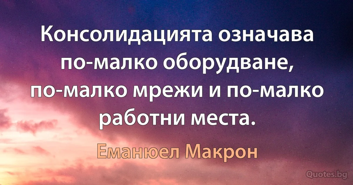 Консолидацията означава по-малко оборудване, по-малко мрежи и по-малко работни места. (Еманюел Макрон)