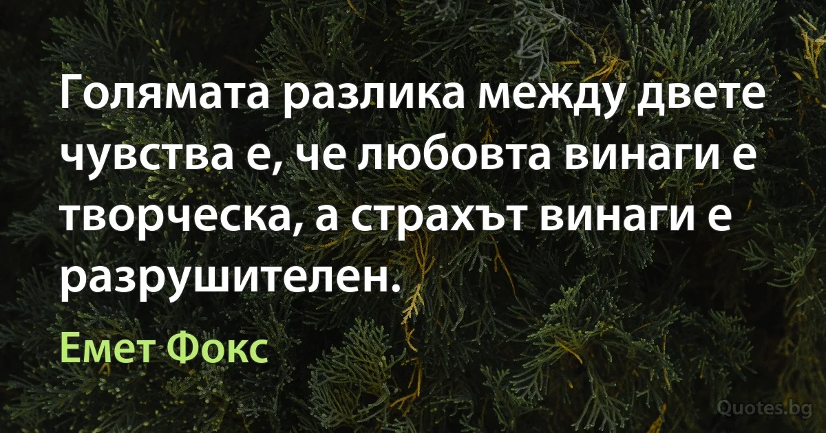 Голямата разлика между двете чувства е, че любовта винаги е творческа, а страхът винаги е разрушителен. (Емет Фокс)