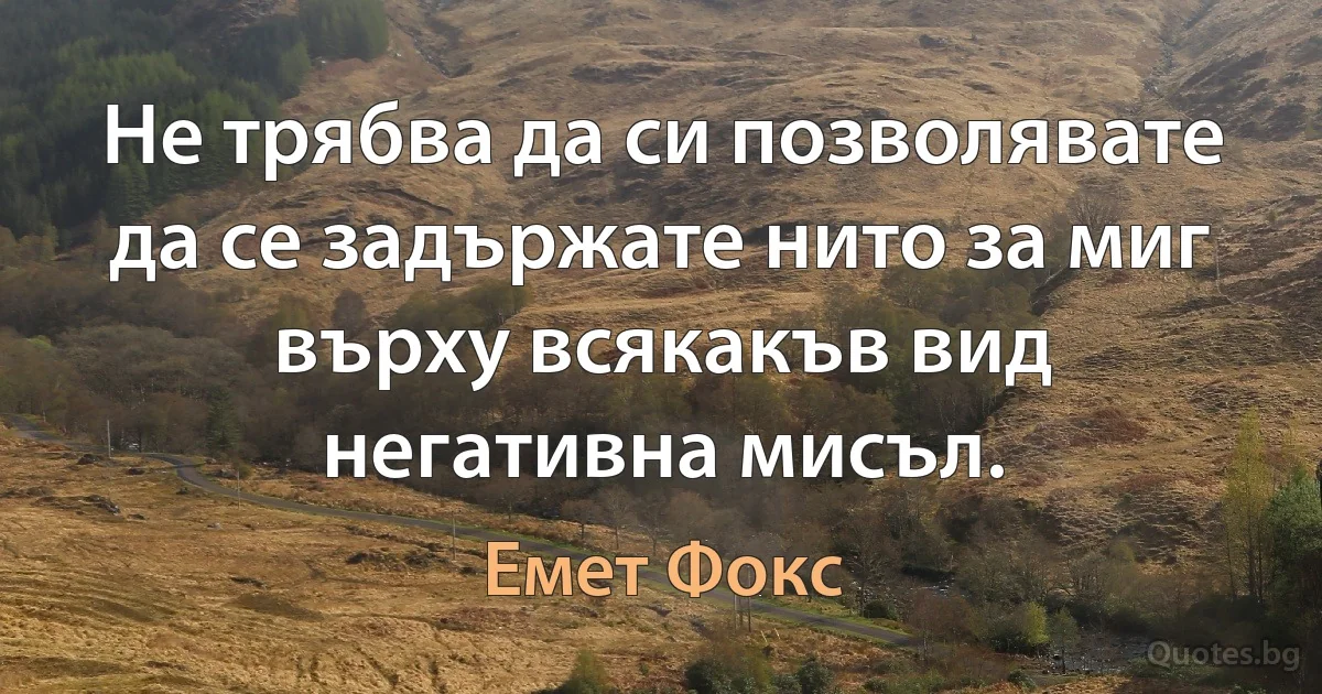 Не трябва да си позволявате да се задържате нито за миг върху всякакъв вид негативна мисъл. (Емет Фокс)