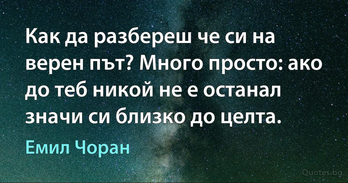 Как да разбереш че си на верен път? Много просто: ако до теб никой не е останал значи си близко до целта. (Емил Чоран)