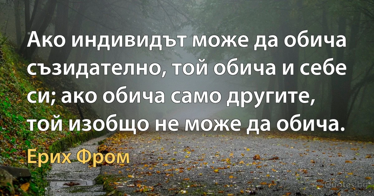 Ако индивидът може да обича съзидателно, той обича и себе си; ако обича само другите, той изобщо не може да обича. (Ерих Фром)