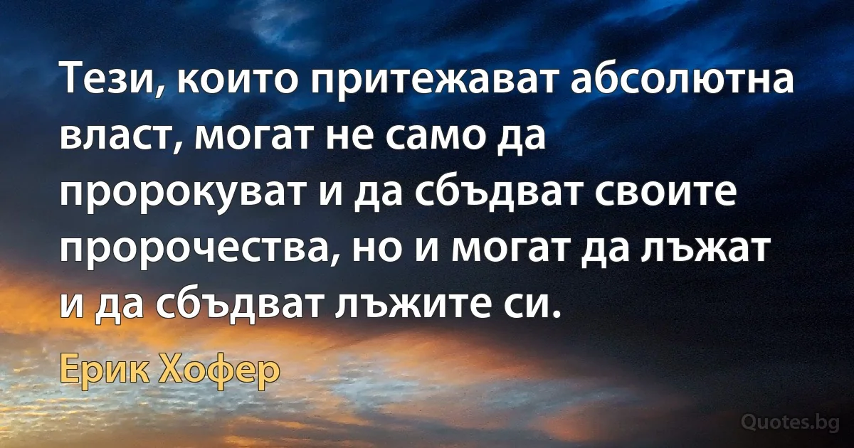 Тези, които притежават абсолютна власт, могат не само да пророкуват и да сбъдват своите пророчества, но и могат да лъжат и да сбъдват лъжите си. (Ерик Хофер)