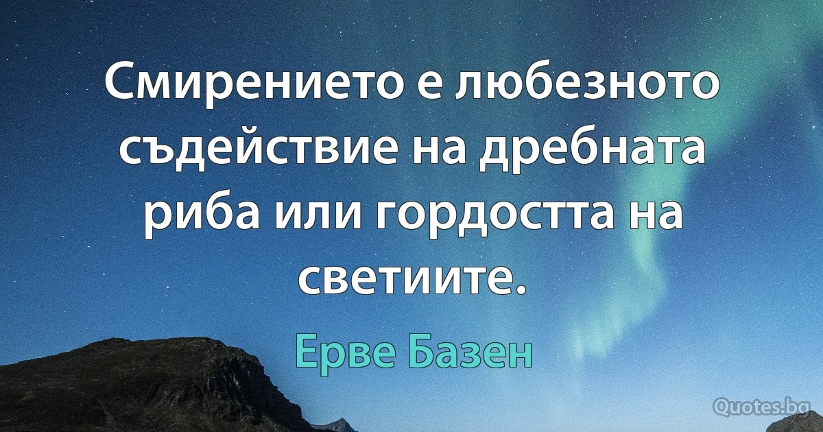 Смирението е любезното съдействие на дребната риба или гордостта на светиите. (Ерве Базен)