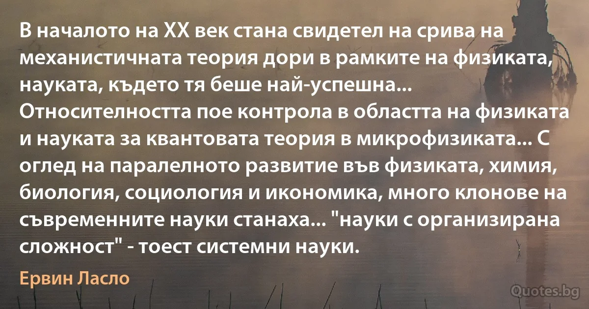 В началото на ХХ век стана свидетел на срива на механистичната теория дори в рамките на физиката, науката, където тя беше най-успешна... Относителността пое контрола в областта на физиката и науката за квантовата теория в микрофизиката... С оглед на паралелното развитие във физиката, химия, биология, социология и икономика, много клонове на съвременните науки станаха... "науки с организирана сложност" - тоест системни науки. (Ервин Ласло)