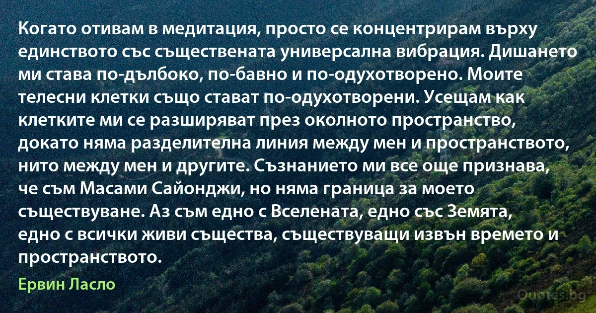 Когато отивам в медитация, просто се концентрирам върху единството със съществената универсална вибрация. Дишането ми става по-дълбоко, по-бавно и по-одухотворено. Моите телесни клетки също стават по-одухотворени. Усещам как клетките ми се разширяват през околното пространство, докато няма разделителна линия между мен и пространството, нито между мен и другите. Съзнанието ми все още признава, че съм Масами Сайонджи, но няма граница за моето съществуване. Аз съм едно с Вселената, едно със Земята, едно с всички живи същества, съществуващи извън времето и пространството. (Ервин Ласло)