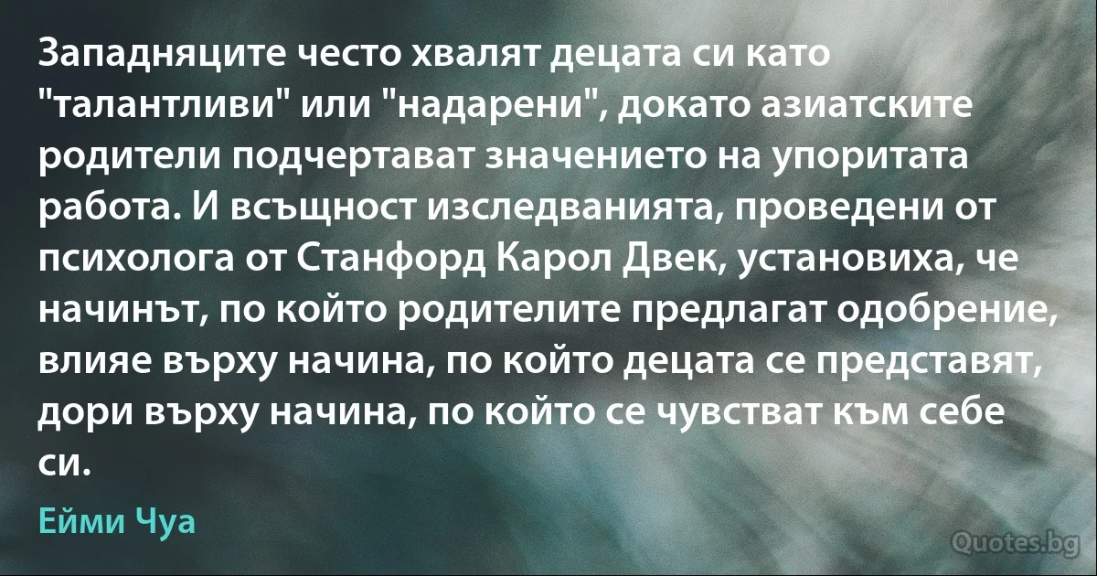 Западняците често хвалят децата си като "талантливи" или "надарени", докато азиатските родители подчертават значението на упоритата работа. И всъщност изследванията, проведени от психолога от Станфорд Карол Двек, установиха, че начинът, по който родителите предлагат одобрение, влияе върху начина, по който децата се представят, дори върху начина, по който се чувстват към себе си. (Ейми Чуа)