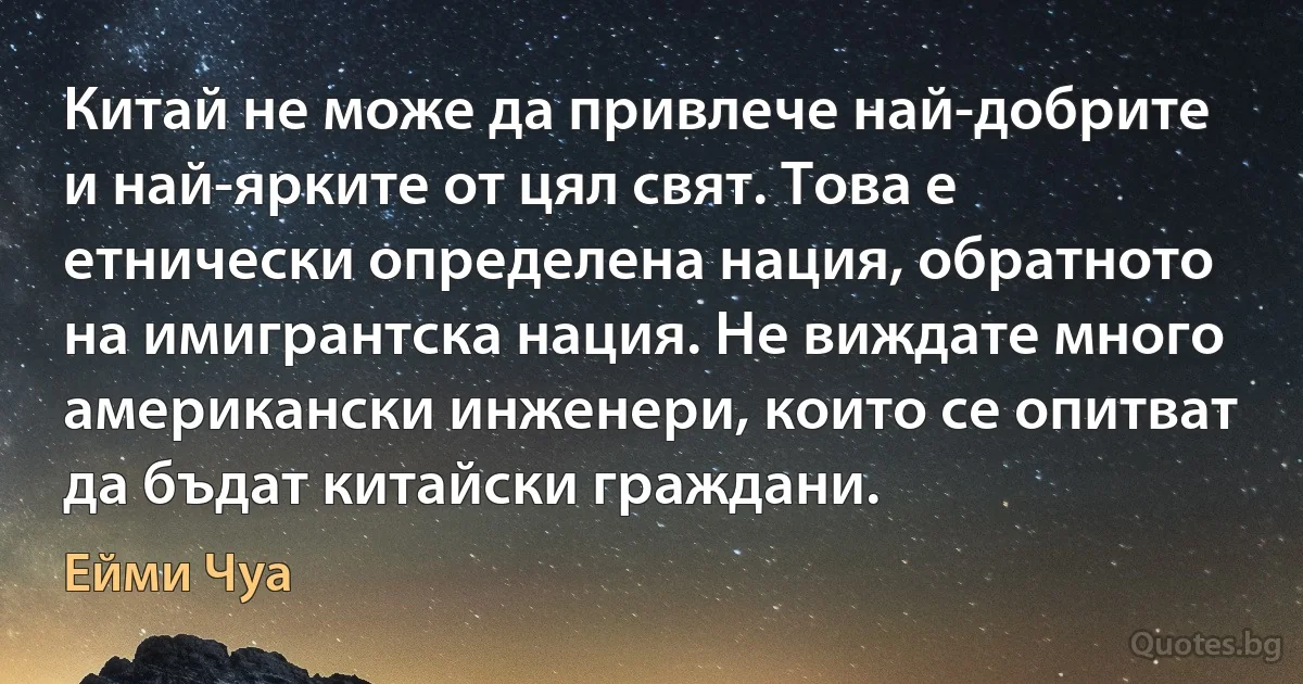 Китай не може да привлече най-добрите и най-ярките от цял свят. Това е етнически определена нация, обратното на имигрантска нация. Не виждате много американски инженери, които се опитват да бъдат китайски граждани. (Ейми Чуа)