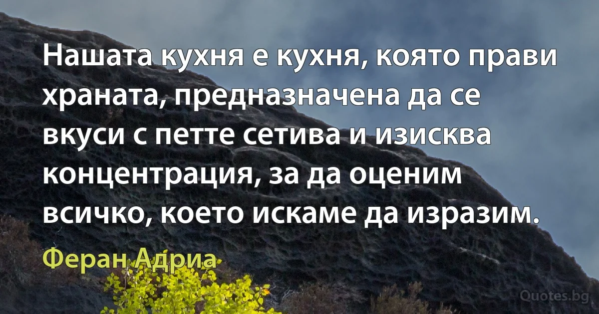 Нашата кухня е кухня, която прави храната, предназначена да се вкуси с петте сетива и изисква концентрация, за да оценим всичко, което искаме да изразим. (Феран Адриа)