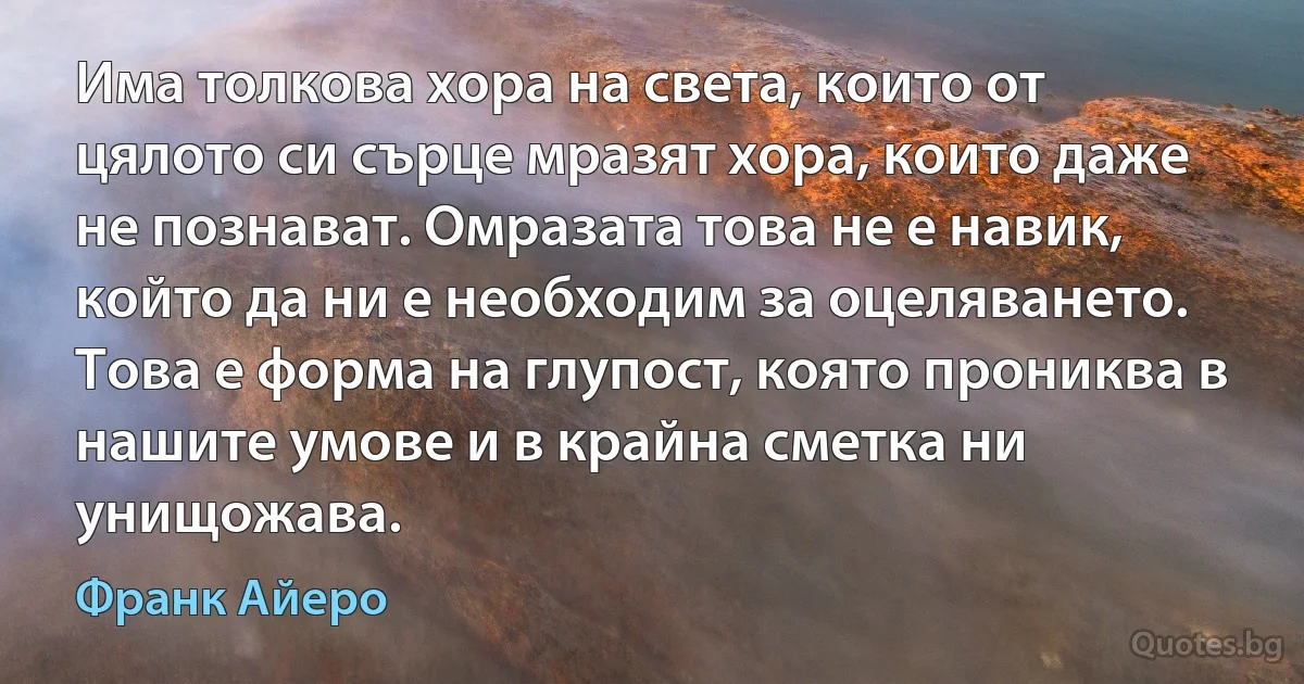 Има толкова хора на света, които от цялото си сърце мразят хора, които даже не познават. Омразата това не е навик, който да ни е необходим за оцеляването. Това е форма на глупост, която прониква в нашите умове и в крайна сметка ни унищожава. (Франк Айеро)